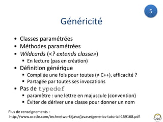 226
Généricité
• Classes paramétrées
• Méthodes paramétrées
• Wildcards (<? extends classe>)
 En lecture (pas en création)
• Définition générique
 Compilée une fois pour toutes (≠ C++), efficacité ?
 Partagée par toutes ses invocations
• Pas de typedef
 paramètre : une lettre en majuscule (convention)
 Éviter de dériver une classe pour donner un nom
Plus de renseignements :
http://www.oracle.com/technetwork/java/javase/generics-tutorial-159168.pdf
5
 