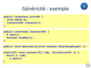 227
Généricité : exemple
public interface List<E> {
void add(E e);
Iterator<E> iterator();
}
public interface Iterator<E> {
E next();
boolean hasNext();
}
public void dessiner(List<E extends ObjetGraphique> l);
static<T> void ajouter(T[] tab, Collection<T> c) {
for(T o :tab)
c.add(o);
}
5
 
