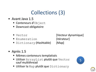 230
Collections (3)
• Avant Java 1.5
 Conteneurs d'Object
 Downcast obligatoire
 Vector [Vecteur dynamique]
 Enumeration [itérateur]
 Dictionary (Hashtable) [Map]
• Après 1.5
 Mêmes conteneurs templatisés
 Utiliser ArrayList plutôt que Vector
sauf multithread
 Utiliser la Map plutôt que Dictionary
5
 