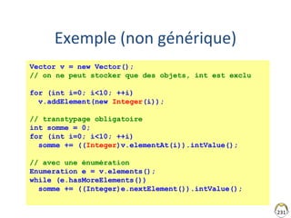 231
Exemple (non générique)
Vector v = new Vector();
// on ne peut stocker que des objets, int est exclu
for (int i=0; i<10; ++i)
v.addElement(new Integer(i));
// transtypage obligatoire
int somme = 0;
for (int i=0; i<10; ++i)
somme += ((Integer)v.elementAt(i)).intValue();
// avec une énumération
Enumeration e = v.elements();
while (e.hasMoreElements())
somme += ((Integer)e.nextElement()).intValue();
 