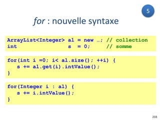 233
for : nouvelle syntaxe
ArrayList<Integer> al = new …; // collection
int s = 0; // somme
for(int i =0; i< al.size(); ++i) {
s += al.get(i).intValue();
}
for(Integer i : al) {
s += i.intValue();
}
5
 