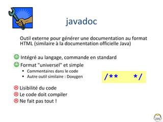 235
javadoc
Outil externe pour générer une documentation au format
HTML (similaire à la documentation officielle Java)
 Intégré au langage, commande en standard
 Format "universel" et simple
 Commentaires dans le code
 Autre outil similaire : Doxygen
 Lisibilité du code
 Le code doit compiler
 Ne fait pas tout !
/** */
 