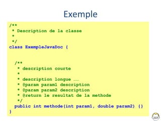 237
Exemple
/**
* Description de la classe
*
*/
class ExempleJavaDoc {
/**
* description courte
*
* description longue ……
* @param param1 description
* @param param2 description
* @return le resultat de la methode
*/
public int methode(int param1, double param2) {}
}
 
