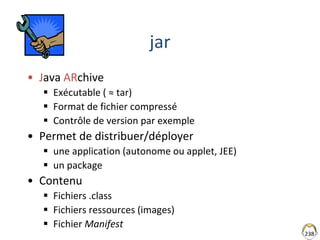 238
jar
• Java ARchive
 Exécutable ( ≈ tar)
 Format de fichier compressé
 Contrôle de version par exemple
• Permet de distribuer/déployer
 une application (autonome ou applet, JEE)
 un package
• Contenu
 Fichiers .class
 Fichiers ressources (images)
 Fichier Manifest
 
