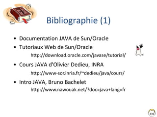 239
Bibliographie (1)
• Documentation JAVA de Sun/Oracle
• Tutoriaux Web de Sun/Oracle
• Cours JAVA d'Olivier Dedieu, INRA
• Intro JAVA, Bruno Bachelet
http://www-sor.inria.fr/~dedieu/java/cours/
http://www.nawouak.net/?doc=java+lang=fr
http://download.oracle.com/javase/tutorial/
 