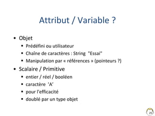 25
Attribut / Variable ?
• Objet
 Prédéfini ou utilisateur
 Chaîne de caractères : String "Essai"
 Manipulation par « références » (pointeurs ?)
• Scalaire / Primitive
 entier / réel / booléen
 caractère ’A’
 pour l'efficacité
 doublé par un type objet
 