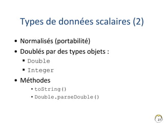 27
Types de données scalaires (2)
• Normalisés (portabilité)
• Doublés par des types objets :
 Double
 Integer
• Méthodes
•toString()
•Double.parseDouble()
 