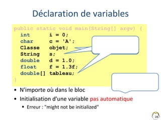 28
Déclaration de variables
• N'importe où dans le bloc
• Initialisation d'une variable pas automatique
 Erreur : "might not be initialized"
public static void main(String[] argv) {
int i = 0;
char c = 'A';
Classe objet;
String s;
double d = 1.0;
float f = 1.3f;
double[] tableau;
}
Référence
(pointeur)
Référence
(pointeur)
 
