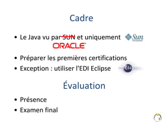 3
Cadre
• Le Java vu par SUN et uniquement
• Préparer les premières certifications
• Exception : utiliser l'EDI Eclipse
• Présence
• Examen final
Évaluation
 