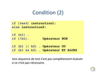 32
Condition (2)
if (test) instruction1;
else instruction2;
if (b1) …
if (!b1)… Opérateur NON
if (b1 || b2) … Opérateur OU
if (b1 && b2) … Opérateur ET ALORS
Une séquence de test n’est pas complètement évaluée
si ce n’est pas nécessaire.
 
