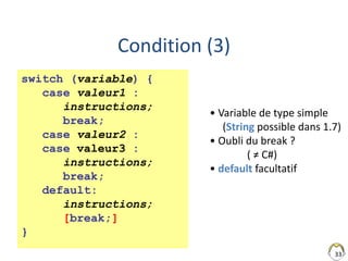 33
Condition (3)
switch (variable) {
case valeur1 :
instructions;
break;
case valeur2 :
case valeur3 :
instructions;
break;
default:
instructions;
[break;]
}
• Variable de type simple
(String possible dans 1.7)
• Oubli du break ?
( ≠ C#)
• default facultatif
 