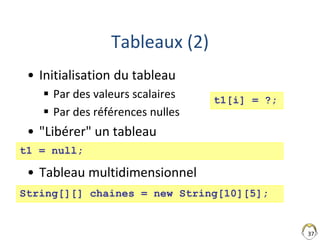 37
Tableaux (2)
• Initialisation du tableau
 Par des valeurs scalaires
 Par des références nulles
• "Libérer" un tableau
• Tableau multidimensionnel
t1 = null;
String[][] chaines = new String[10][5];
t1[i] = ?;
 