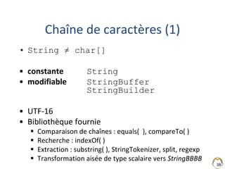 38
Chaîne de caractères (1)
• String ≠ char[]
• constante String
• modifiable StringBuffer
StringBuilder
• UTF-16
• Bibliothèque fournie
 Comparaison de chaînes : equals( ), compareTo( )
 Recherche : indexOf( )
 Extraction : substring( ), StringTokenizer, split, regexp
 Transformation aisée de type scalaire vers StringBBBB
 