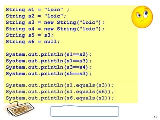 41
String s1 = "loic" ;
String s2 = "loic";
String s3 = new String("loic");
String s4 = new String("loic");
String s5 = s3;
String s6 = null;
System.out.println(s1==s2);
System.out.println(s1==s3);
System.out.println(s3==s4);
System.out.println(s5==s3);
System.out.println(s1.equals(s3));
System.out.println(s1.equals(s6));
System.out.println(s6.equals(s1));
 