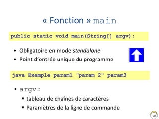 43
« Fonction » main
• Obligatoire en mode standalone
• Point d’entrée unique du programme
• argv :
 tableau de chaînes de caractères
 Paramètres de la ligne de commande
public static void main(String[] argv);
java Exemple param1 "param 2" param3
 
