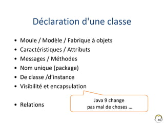 Déclaration d'une classe
• Moule / Modèle / Fabrique à objets
• Caractéristiques / Attributs
• Messages / Méthodes
• Nom unique (package)
• De classe /d’instance
• Visibilité et encapsulation
• Relations
46
Java 9 change
pas mal de choses …
 