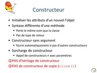 49
Constructeur
• Initialiser les attributs d'un nouvel l'objet
• Syntaxe différente d’une méthode
 Porte le même nom que la classe
 Pas de type de retour
• Constructeur sans argument
 fourni automatiquement si pas d'autres constructeurs
• Surcharge de constructeur
 Appel de constructeurs ≠ avec paramètres
PAS d'héritage de constructeur
PAS de constructeur de copie (clone())
 
