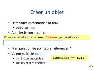 51
Créer un objet
• Demander la mémoire à la JVM
 Opérateur new
• Appeler le constructeur
• Manipulation de pointeurs références ?
• Valeur spéciale null
 si création impossible
 ou pas encore affectée
Classe instance = new Classe(paramètres);
(instance == null)
Cours unCours = new Cours(24);
 