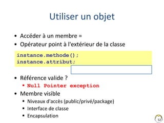 52
Utiliser un objet
• Accéder à un membre =
• Opérateur point à l'extérieur de la classe
• Référence valide ?
 Null Pointer exception
• Membre visible
 Niveaux d'accès (public/privé/package)
 Interface de classe
 Encapsulation
instance.methode();
instance.attribut;
unCours.isPassionnant()
 