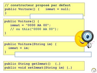 // constructeur proposé par défaut
public Voiture() { immat = null;
}
public Voiture(String im) {
immat = im;
}
61
public Voiture() {
immat = "0000 AA 00";
// ou this("0000 AA 00");
}
Voiture v = new Voiture();
Voiture v = new Voiture("300 ISI 63");
public String getImmat() {…}
public void setImmat(String im) {…}
 