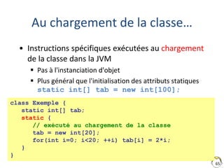 65
Au chargement de la classe…
• Instructions spécifiques exécutées au chargement
de la classe dans la JVM
 Pas à l'instanciation d'objet
 Plus général que l'initialisation des attributs statiques
static int[] tab = new int[100];
class Exemple {
static int[] tab;
static {
// exécuté au chargement de la classe
tab = new int[20];
for(int i=0; i<20; ++i) tab[i] = 2*i;
}
}
 