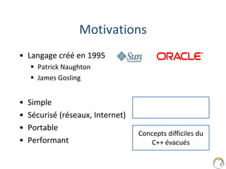 7
Motivations
• Langage créé en 1995
 Patrick Naughton
 James Gosling
• Simple
• Sécurisé (réseaux, Internet)
• Portable
• Performant
Concepts difficiles du
C++ évacués
 