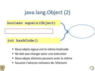java.lang.Object (2)
 Deux objets égaux ont le même hashcode
 Ne doit pas changer pour une exécution
 Deux objets distincts peuvent avoir le même
 Souvent l'adresse mémoire de l'élément
70
== ne teste pas l'égalité de 2 objets
boolean equals(Object)
int hashCode()
 