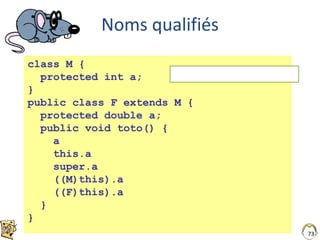 73
Noms qualifiés
class M {
protected int a;
}
public class F extends M {
protected double a;
public void toto() {
a
this.a
super.a
((M)this).a
((F)this).a
}
}
NOTE : Ce code compile …
 
