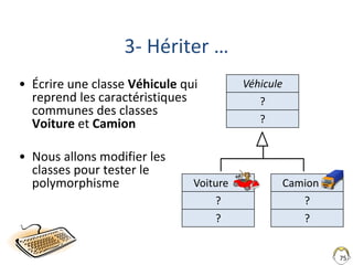 Voiture
?
?
75
3- Hériter …
• Écrire une classe Véhicule qui
reprend les caractéristiques
communes des classes
Voiture et Camion
• Nous allons modifier les
classes pour tester le
polymorphisme
Véhicule
?
?
Camion
?
?
 