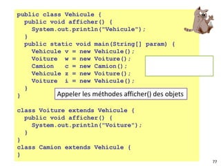 77
public class Vehicule {
public void afficher() {
System.out.println("Vehicule");
}
public static void main(String[] param) {
Vehicule v = new Vehicule();
Voiture w = new Voiture();
Camion c = new Camion();
Vehicule z = new Voiture();
Voiture i = new Vehicule();
}
}
class Voiture extends Vehicule {
public void afficher() {
System.out.println("Voiture");
}
}
class Camion extends Vehicule {
}
Appeler les méthodes afficher() des objets
 