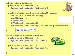 79
public class Vehicule {
public void afficher() {
System.out.println("Vehicule");
}
public static void main(String[] param) {
Vehicule v = new Voiture();
v.afficher();
v.special();
((Voiture)v).special();
((Camion)v).afficher(); // défini précédemment
}
}
class Voiture extends Vehicule {
public void afficher() {
System.out.println("Voiture");
}
public void special() {
System.out.println("special");
}
}
Que se passe-t'il ?
 