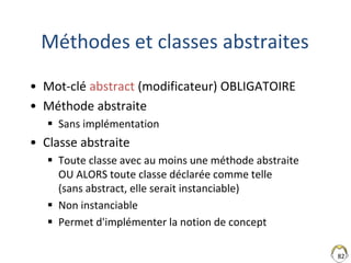 82
Méthodes et classes abstraites
• Mot-clé abstract (modificateur) OBLIGATOIRE
• Méthode abstraite
 Sans implémentation
• Classe abstraite
 Toute classe avec au moins une méthode abstraite
OU ALORS toute classe déclarée comme telle
(sans abstract, elle serait instanciable)
 Non instanciable
 Permet d'implémenter la notion de concept
 