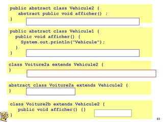 83
public abstract class Vehicule1 {
public void afficher() {
System.out.println("Vehicule");
}
}
class Voiture2b extends Vehicule2 {
public void afficher() {}
}
public abstract class Vehicule2 {
abstract public void afficher() ;
}
class Voiture2a extends Vehicule2 {
}
ERREUR : must implement the inherited method
abstract class Voiture2a extends Vehicule2 {
}
NON instanciable, sans méthode abstraite
NON instanciable, avec méthode abstraite
NON instanciable
instanciable
 