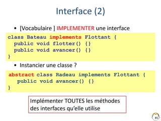 Interface (2)
• [Vocabulaire ] IMPLEMENTER une interface
• Instancier une classe ?
85
class Bateau implements Flottant {
public void flotter() {}
public void avancer() {}
}
Implémenter TOUTES les méthodes
des interfaces qu’elle utilise
class Radeau implements Flottant {
public void avancer() {}
}
abstract
 