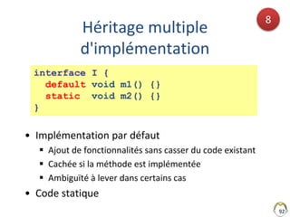 Héritage multiple
d'implémentation
• Implémentation par défaut
 Ajout de fonctionnalités sans casser du code existant
 Cachée si la méthode est implémentée
 Ambiguïté à lever dans certains cas
• Code statique
92
8
interface I {
default void m1() {}
static void m2() {}
}
 