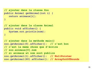95
// ajouter dans la classe Zoo
public Animal getAnimal(int i) {
return animaux[i];
}
// ajouter dans la classe Animal
public void afficher() {
System.out.println(nom);
}
// ajouter dans la methode main()
zoo.getAnimal(0).afficher(); // c'est bon
// c'est la meme chose que d'écrire
// zoo.animaux[0].nom
// si animaux et nom sont publics
zoo.getAnimal(1).afficher(); // NullPointer
zoo.getAnimal(60).afficher(); // ArrayOutOfBounds
 