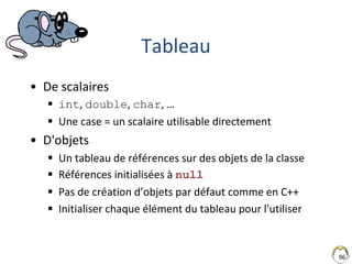96
Tableau
• De scalaires
 int, double, char, …
 Une case = un scalaire utilisable directement
• D'objets
 Un tableau de références sur des objets de la classe
 Références initialisées à null
 Pas de création d’objets par défaut comme en C++
 Initialiser chaque élément du tableau pour l'utiliser
 