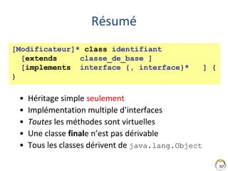 97
Résumé
• Héritage simple seulement
• Implémentation multiple d’interfaces
• Toutes les méthodes sont virtuelles
• Une classe finale n’est pas dérivable
• Tous les classes dérivent de java.lang.Object
[Modificateur]* class identifiant
[extends classe_de_base ]
[implements interface {, interface}* ] {
}
 