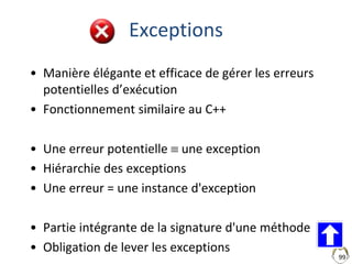 99
Exceptions
• Manière élégante et efficace de gérer les erreurs
potentielles d’exécution
• Fonctionnement similaire au C++
• Une erreur potentielle  une exception
• Hiérarchie des exceptions
• Une erreur = une instance d'exception
• Partie intégrante de la signature d'une méthode
• Obligation de lever les exceptions
 