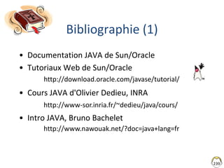 239
Bibliographie (1)
• Documentation JAVA de Sun/Oracle
• Tutoriaux Web de Sun/Oracle
• Cours JAVA d'Olivier Dedieu, INRA...