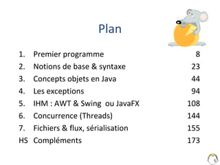5
Plan
1. Premier programme 8
2. Notions de base & syntaxe 23
3. Concepts objets en Java 44
4. Les exceptions 94
5. IHM : ...