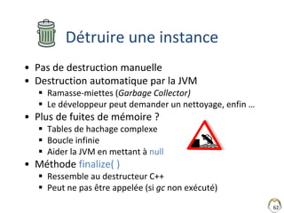 62
Détruire une instance
• Pas de destruction manuelle
• Destruction automatique par la JVM
 Ramasse-miettes (Garbage Col...