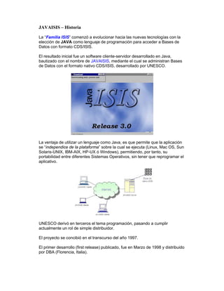 JAVAISIS – Historia
La “Familia ISIS” comenzó a evolucionar hacia las nuevas tecnologías con la
elección de JAVA como lenguaje de programación para acceder a Bases de
Datos con formato CDS/ISIS.
El resultado inicial fue un software cliente-servidor desarrollado en Java,
bautizado con el nombre de JAVAISIS, mediante el cual se administran Bases
de Datos con el formato nativo CDS/ISIS, desarrollado por UNESCO.
La ventaja de utilizar un lenguaje como Java, es que permite que la aplicación
se “independice de la plataforma” sobre la cual se ejecuta (Linux, Mac OS, Sun
Solaris-UNIX, IBM-AIX, HP-UX ó Windows), permitiendo, por tanto, su
portabilidad entre diferentes Sistemas Operativos, sin tener que reprogramar el
aplicativo.
UNESCO derivó en terceros el tema programación, pasando a cumplir
actualmente un rol de simple distribuidor.
El proyecto se concibió en el transcurso del año 1997.
El primer desarrollo (first release) publicado, fue en Marzo de 1998 y distribuido
por DBA (Florencia, Italia).
 