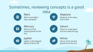 Neptune
Neptune is far away
from Earth
Venus is the second
planet from the Sun
Sometimes, reviewing concepts is a good
idea
Mercury
Mars is actually a
very cold place
Mercury is the
closest planet to the
Sun
Saturn
Saturn is a gas giant
and has several rings
Venus
Mars
Jupiter
Jupiter is the biggest
planet of them all
 