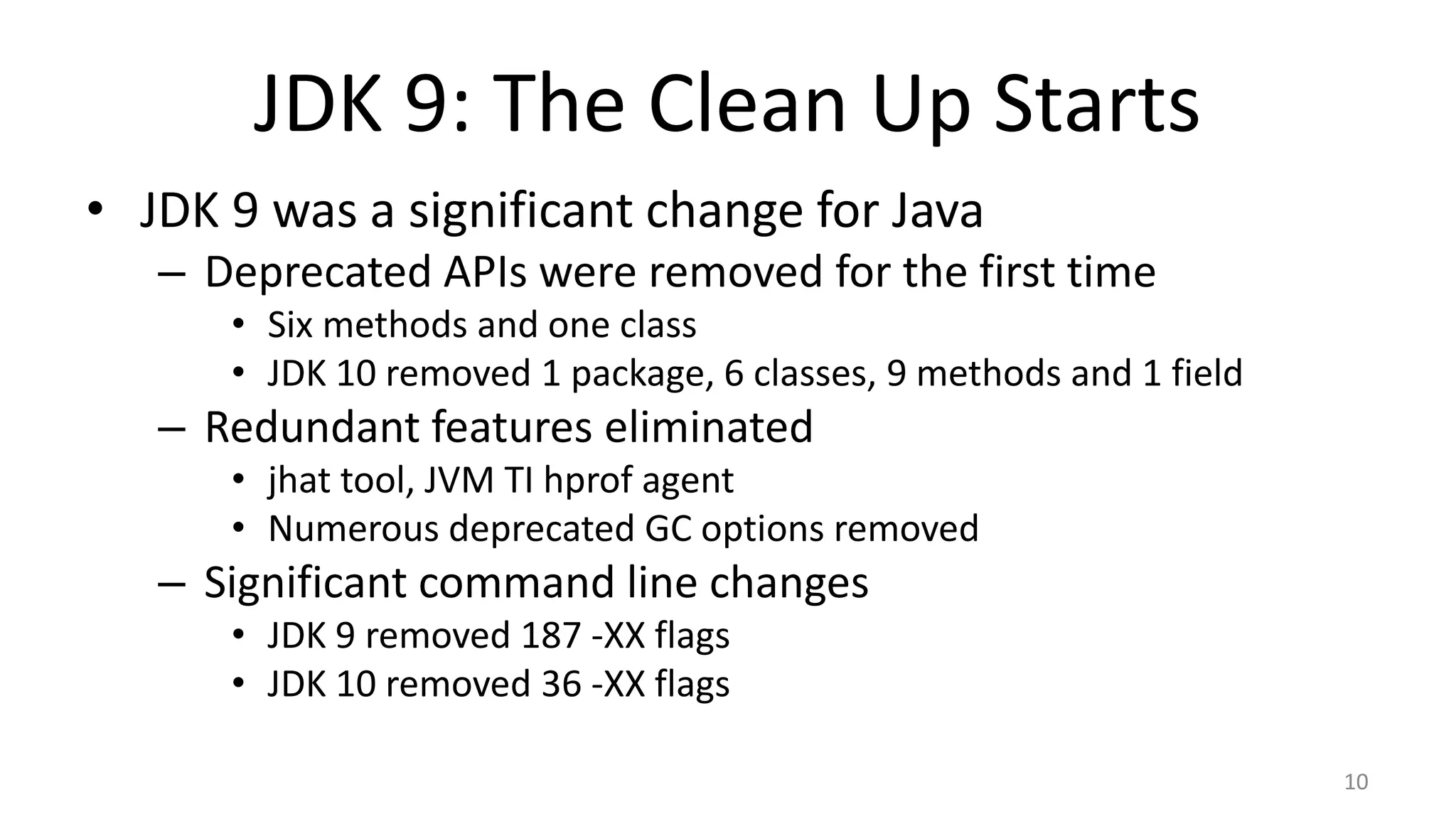 JDK 9: The Clean Up Starts
• JDK 9 was a significant change for Java
– Deprecated APIs were removed for the first time
• Six methods and one class
• JDK 10 removed 1 package, 6 classes, 9 methods and 1 field
– Redundant features eliminated
• jhat tool, JVM TI hprof agent
• Numerous deprecated GC options removed
– Significant command line changes
• JDK 9 removed 187 -XX flags
• JDK 10 removed 36 -XX flags
10
 