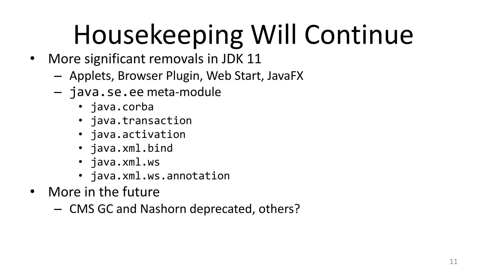 Housekeeping Will Continue
• More significant removals in JDK 11
– Applets, Browser Plugin, Web Start, JavaFX
– java.se.ee meta-module
• java.corba
• java.transaction
• java.activation
• java.xml.bind
• java.xml.ws
• java.xml.ws.annotation
• More in the future
– CMS GC and Nashorn deprecated, others?
11
 