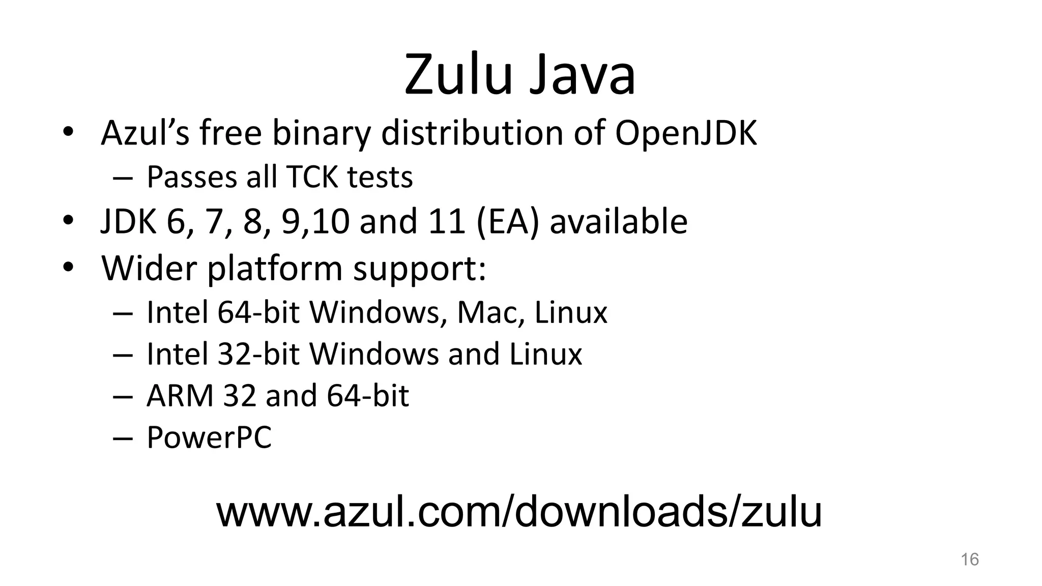 Zulu Java
• Azul’s free binary distribution of OpenJDK
– Passes all TCK tests
• JDK 6, 7, 8, 9,10 and 11 (EA) available
• Wider platform support:
– Intel 64-bit Windows, Mac, Linux
– Intel 32-bit Windows and Linux
– ARM 32 and 64-bit
– PowerPC
16
www.azul.com/downloads/zulu
 