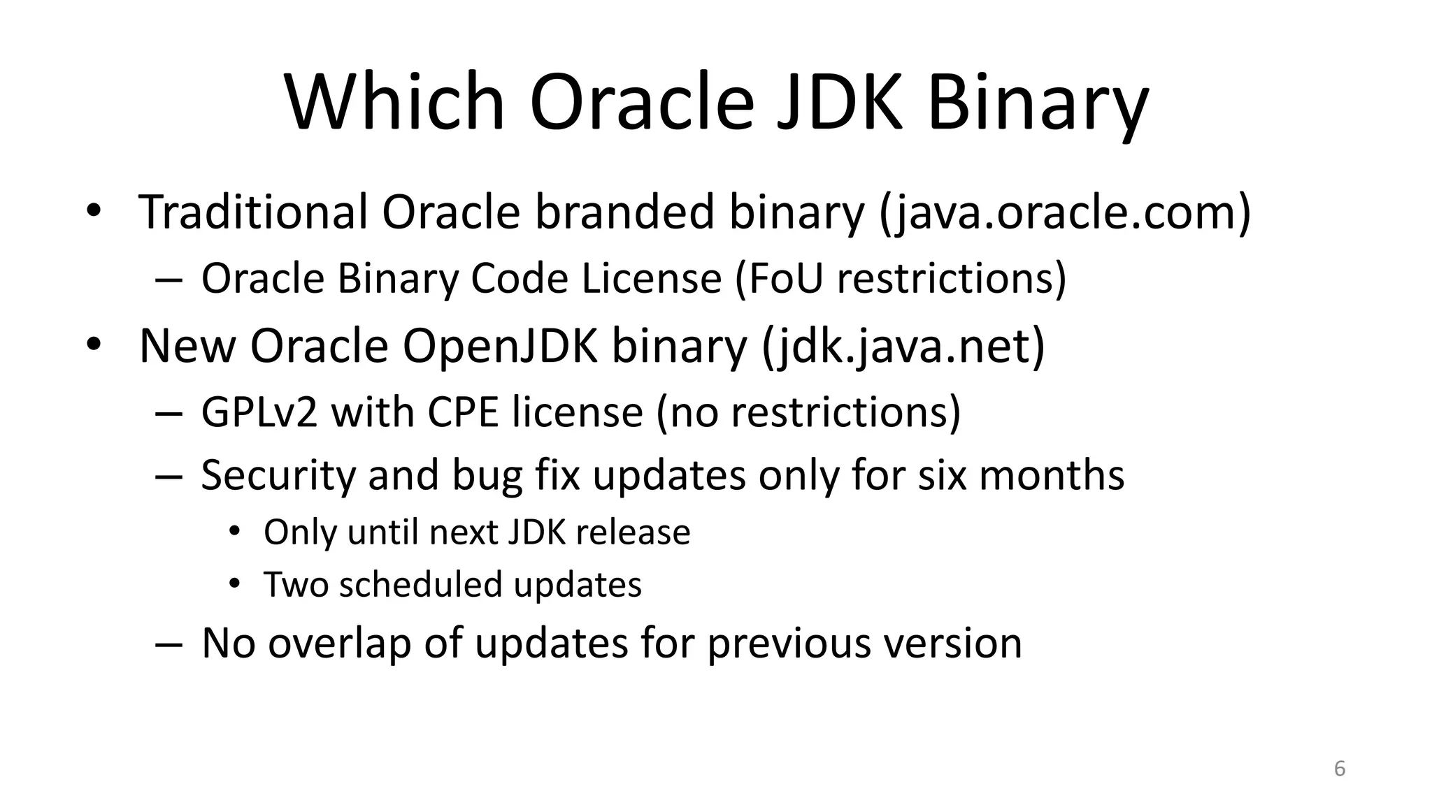Which Oracle JDK Binary
• Traditional Oracle branded binary (java.oracle.com)
– Oracle Binary Code License (FoU restrictions)
• New Oracle OpenJDK binary (jdk.java.net)
– GPLv2 with CPE license (no restrictions)
– Security and bug fix updates only for six months
• Only until next JDK release
• Two scheduled updates
– No overlap of updates for previous version
6
 
