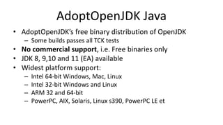 AdoptOpenJDK Java
• AdoptOpenJDK’s free binary distribution of OpenJDK
– Some builds passes all TCK tests
• No commercial support, i.e. Free binaries only
• JDK 8, 9,10 and 11 (EA) available
• Widest platform support:
– Intel 64-bit Windows, Mac, Linux
– Intel 32-bit Windows and Linux
– ARM 32 and 64-bit
– PowerPC, AIX, Solaris, Linux s390, PowerPC LE et
 