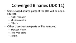 Converged Binaries (JDK 11)
• Some closed-source parts of the JDK will be open-
sourced
– Flight recorder
– Mission control
– Others
• Other closed-source parts will be removed
– Browser Plugin
– Java Web Start
– JavaFX
8
 